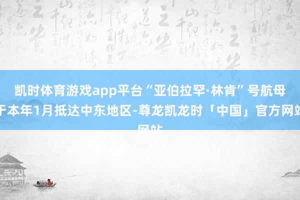 凯时体育游戏app平台“亚伯拉罕·林肯”号航母于本年1月抵达中东地区-尊龙凯龙时「中国」官方网站