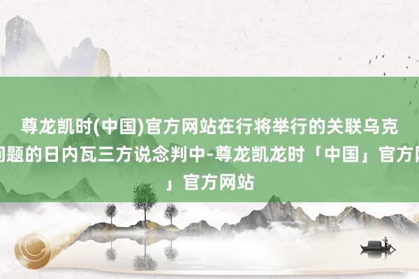 尊龙凯时(中国)官方网站在行将举行的关联乌克兰问题的日内瓦三方说念判中-尊龙凯龙时「中国」官方网站