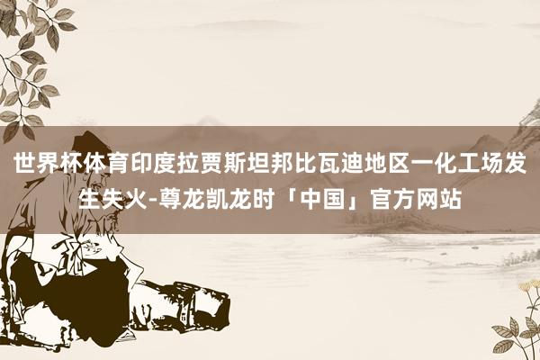 世界杯体育印度拉贾斯坦邦比瓦迪地区一化工场发生失火-尊龙凯龙时「中国」官方网站