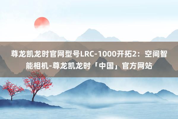尊龙凯龙时官网型号LRC-1000开拓2:空间智能相机-尊龙凯龙时「中国」官方网站