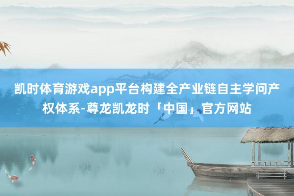 凯时体育游戏app平台构建全产业链自主学问产权体系-尊龙凯龙时「中国」官方网站