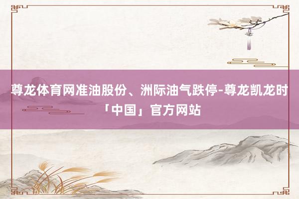 尊龙体育网准油股份、洲际油气跌停-尊龙凯龙时「中国」官方网站