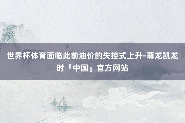 世界杯体育面临此前油价的失控式上升-尊龙凯龙时「中国」官方网站